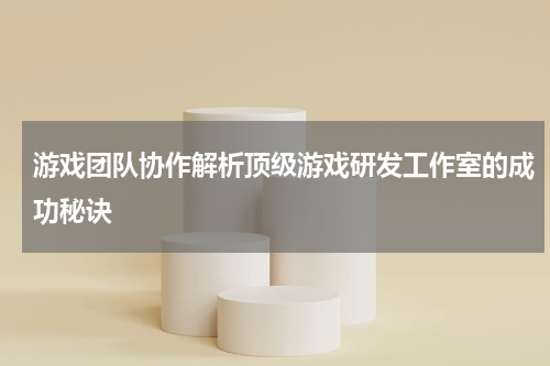 游戏团队协作解析顶级游戏研发工作室的成功秘诀