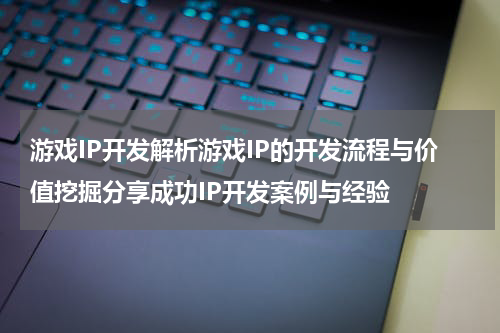 游戏IP开发解析游戏IP的开发流程与价值挖掘分享成功IP开发案例与经验