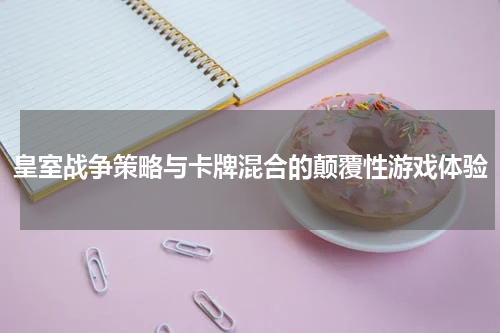 皇室战争策略与卡牌混合的颠覆性游戏体验