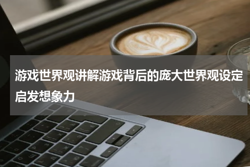 游戏世界观讲解游戏背后的庞大世界观设定启发想象力