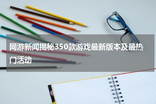网游新闻揭秘350款游戏最新版本及最热门活动