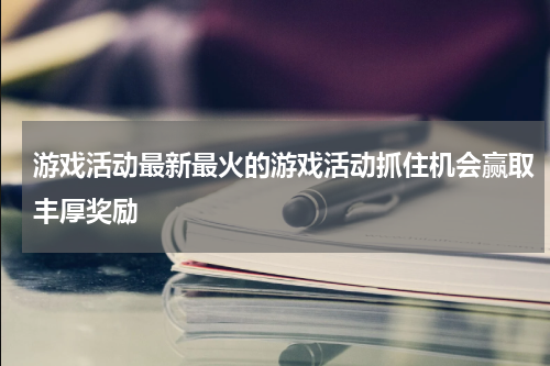 游戏活动最新最火的游戏活动抓住机会赢取丰厚奖励