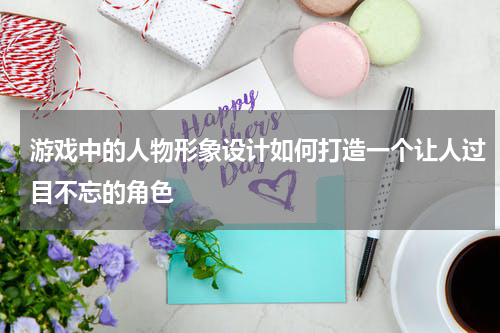 游戏中的人物形象设计如何打造一个让人过目不忘的角色
