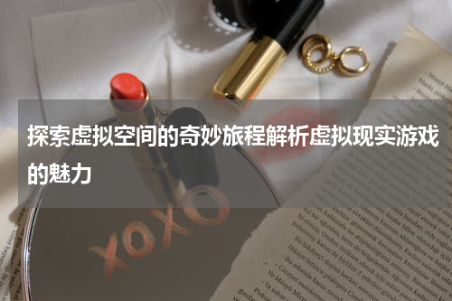 探索虚拟空间的奇妙旅程解析虚拟现实游戏的魅力