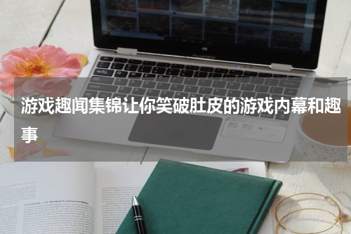 游戏趣闻集锦让你笑破肚皮的游戏内幕和趣事