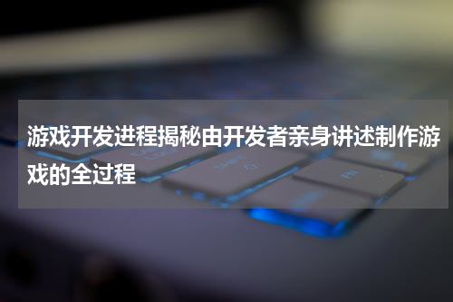 游戏开发进程揭秘由开发者亲身讲述制作游戏的全过程