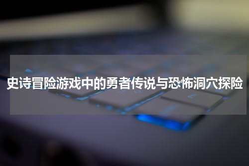 史诗冒险游戏中的勇者传说与恐怖洞穴探险