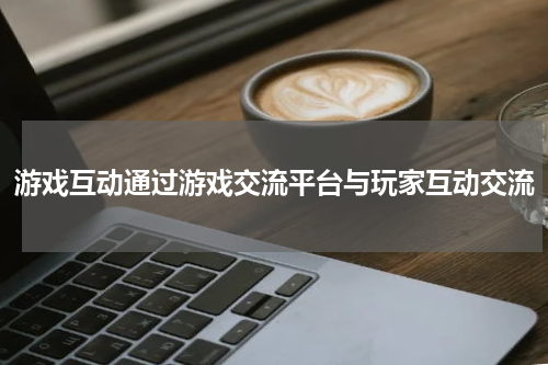 游戏互动通过游戏交流平台与玩家互动交流