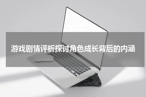 游戏剧情评析探讨角色成长背后的内涵