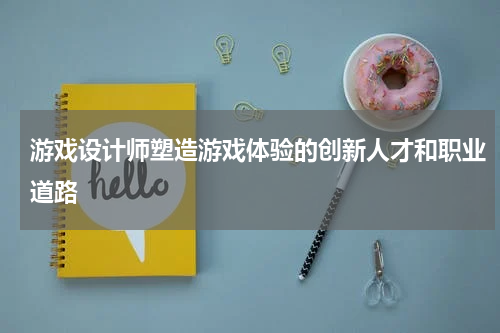 游戏设计师塑造游戏体验的创新人才和职业道路