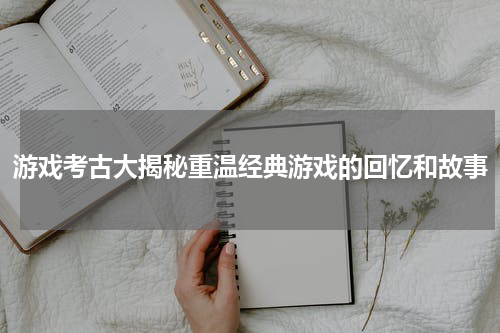 游戏考古大揭秘重温经典游戏的回忆和故事