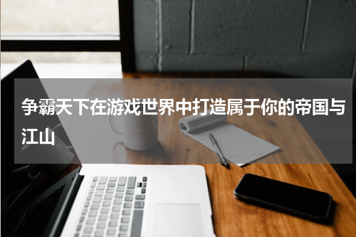 争霸天下在游戏世界中打造属于你的帝国与江山