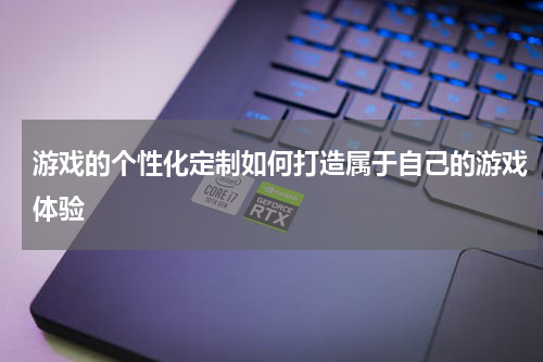 游戏的个性化定制如何打造属于自己的游戏体验