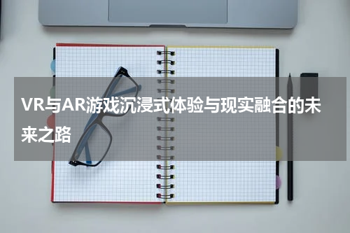 VR与AR游戏沉浸式体验与现实融合的未来之路