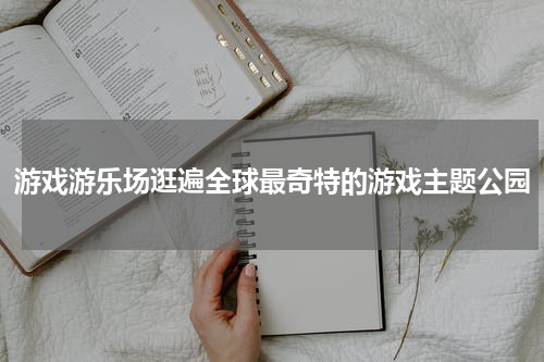 游戏游乐场逛遍全球最奇特的游戏主题公园