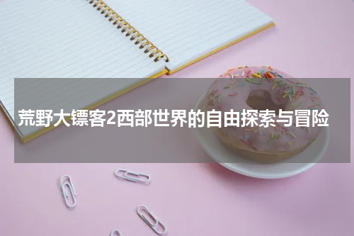 荒野大镖客2西部世界的自由探索与冒险