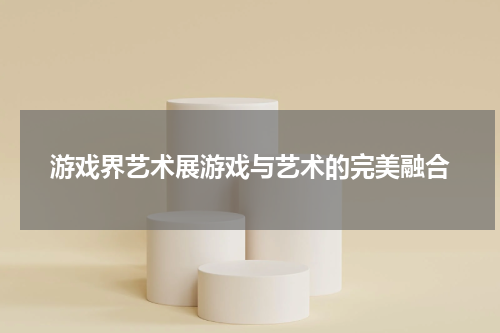 游戏界艺术展游戏与艺术的完美融合