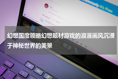 幻想国度领略幻想题材游戏的浪漫画风沉浸于神秘世界的美景