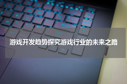 游戏开发趋势探究游戏行业的未来之路