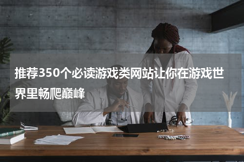 推荐350个必读游戏类网站让你在游戏世界里畅爬巅峰