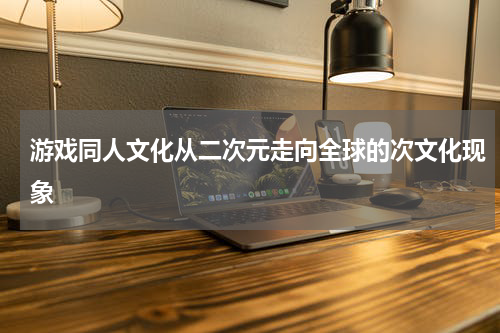 游戏同人文化从二次元走向全球的次文化现象