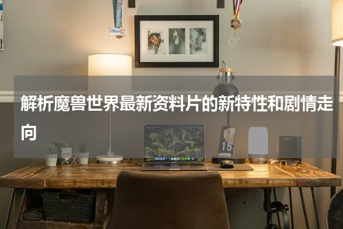 解析魔兽世界最新资料片的新特性和剧情走向