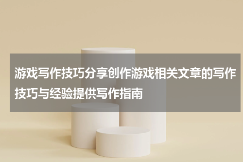 游戏写作技巧分享创作游戏相关文章的写作技巧与经验提供写作指南
