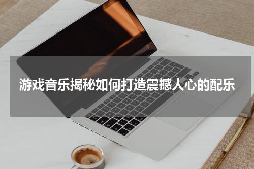 游戏音乐揭秘如何打造震撼人心的配乐