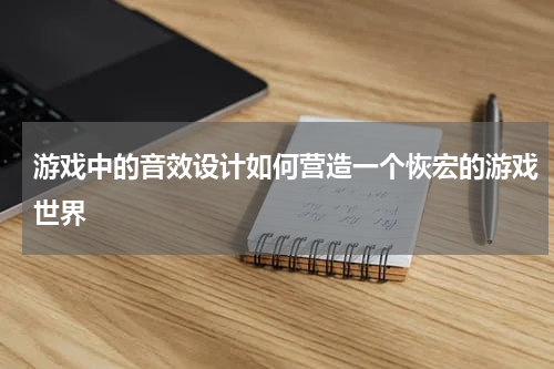 游戏中的音效设计如何营造一个恢宏的游戏世界