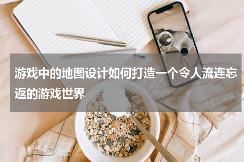 游戏中的地图设计如何打造一个令人流连忘返的游戏世界