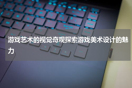 游戏艺术的视觉奇观探索游戏美术设计的魅力