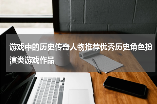 游戏中的历史传奇人物推荐优秀历史角色扮演类游戏作品