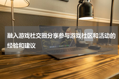 融入游戏社交圈分享参与游戏社区和活动的经验和建议
