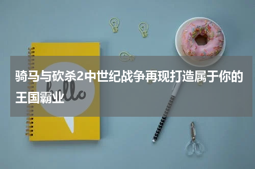 骑马与砍杀2中世纪战争再现打造属于你的王国霸业