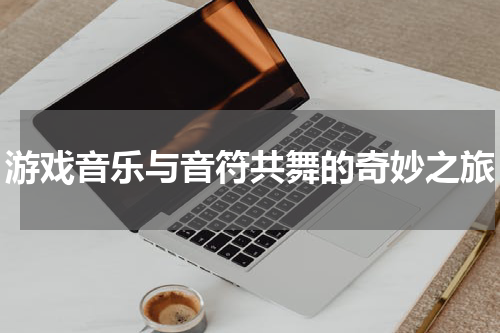 游戏音乐与音符共舞的奇妙之旅
