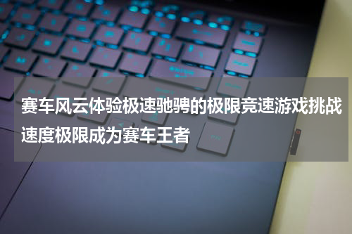 赛车风云体验极速驰骋的极限竞速游戏挑战速度极限成为赛车王者