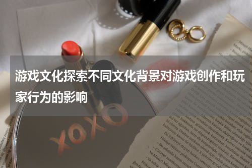 游戏文化探索不同文化背景对游戏创作和玩家行为的影响