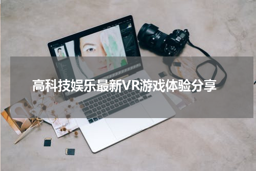 高科技娱乐最新VR游戏体验分享