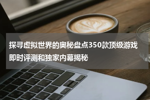 探寻虚拟世界的奥秘盘点350款顶级游戏即时评测和独家内幕揭秘