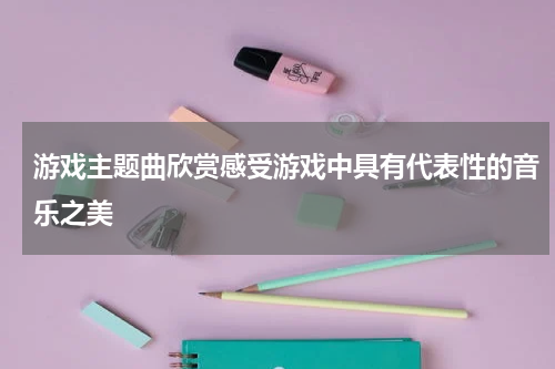 游戏主题曲欣赏感受游戏中具有代表性的音乐之美