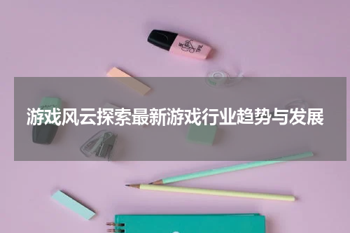 游戏风云探索最新游戏行业趋势与发展