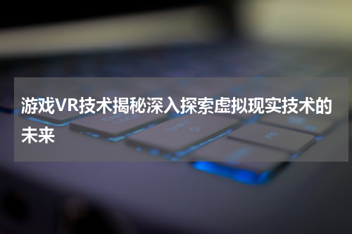 游戏VR技术揭秘深入探索虚拟现实技术的未来
