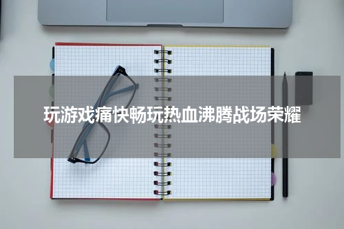 玩游戏痛快畅玩热血沸腾战场荣耀