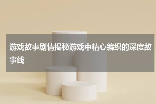 游戏故事剧情揭秘游戏中精心编织的深度故事线