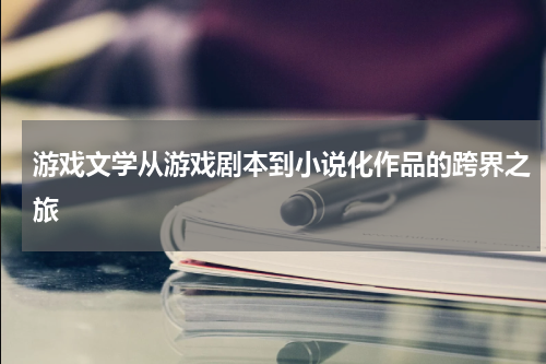 游戏文学从游戏剧本到小说化作品的跨界之旅