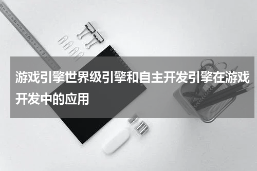 游戏引擎世界级引擎和自主开发引擎在游戏开发中的应用