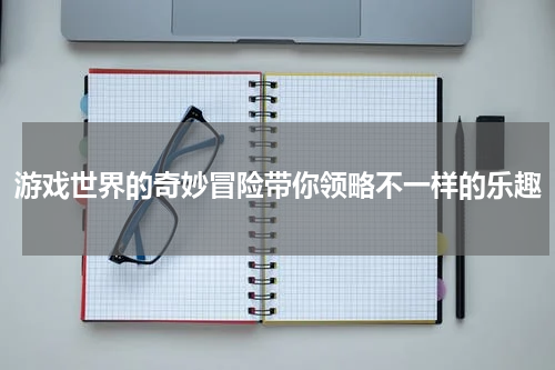 游戏世界的奇妙冒险带你领略不一样的乐趣