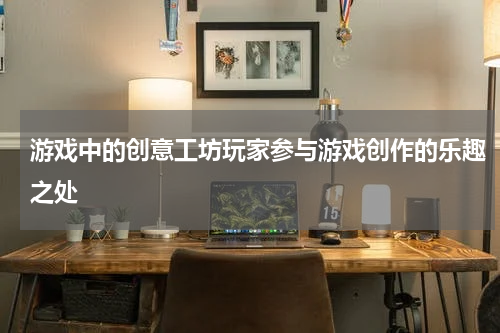 游戏中的创意工坊玩家参与游戏创作的乐趣之处