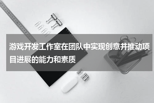 游戏开发工作室在团队中实现创意并推动项目进展的能力和素质