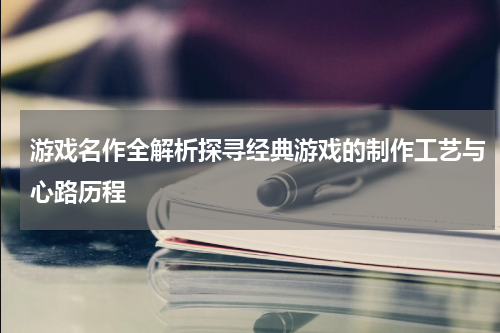 游戏名作全解析探寻经典游戏的制作工艺与心路历程